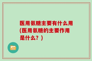 医用氨糖主要有什么用(医用氨糖的主要作用是什么？)