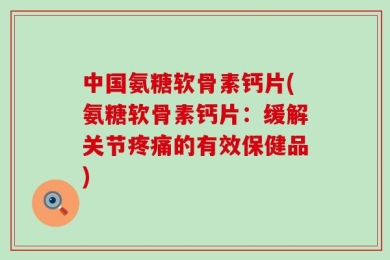 中国氨糖软骨素钙片(氨糖软骨素钙片：缓解关节疼痛的有效保健品)