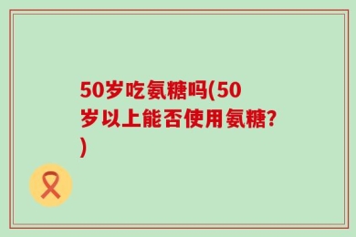 50岁吃氨糖吗(50岁以上能否使用氨糖？)