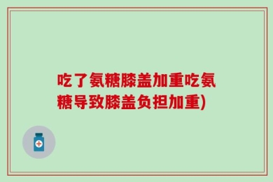 吃了氨糖膝盖加重吃氨糖导致膝盖负担加重)