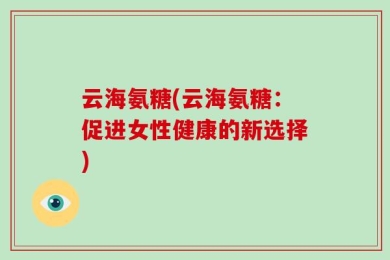 云海氨糖(云海氨糖：促进女性健康的新选择)