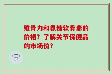 维骨力和氨糖软骨素的价格？了解关节保健品的市场价？