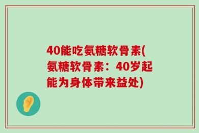 40能吃氨糖软骨素(氨糖软骨素：40岁起能为身体带来益处)