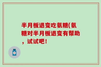 半月板退变吃氨糖(氨糖对半月板退变有帮助，试试吧！