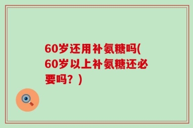 60岁还用补氨糖吗(60岁以上补氨糖还必要吗？)