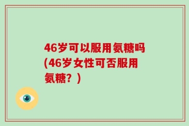 46岁可以服用氨糖吗(46岁女性可否服用氨糖？)