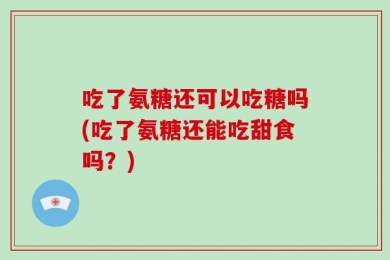 吃了氨糖还可以吃糖吗(吃了氨糖还能吃甜食吗？)