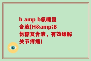 h amp b氨糖复合液(H&B氨糖复合液，有效缓解关节疼痛)