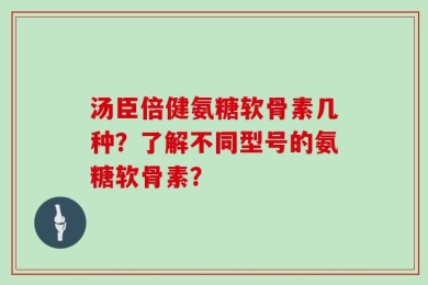 汤臣倍健氨糖软骨素几种？了解不同型号的氨糖软骨素？