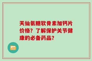 天仙氨糖软骨素加钙片价格？了解保护关节健康的必备药品？