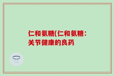 仁和氨糖(仁和氨糖：关节健康的良药