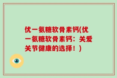 优一氨糖软骨素钙(优一氨糖软骨素钙：关爱关节健康的选择！)