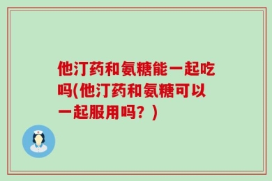 他汀药和氨糖能一起吃吗(他汀药和氨糖可以一起服用吗？)
