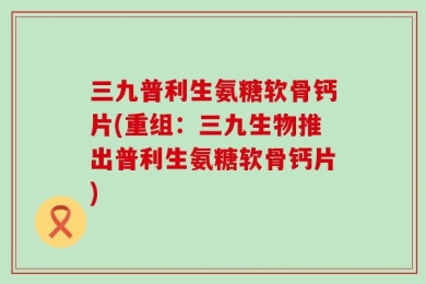 三九普利生氨糖软骨钙片(重组：三九生物推出普利生氨糖软骨钙片)
