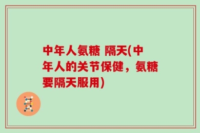 中年人氨糖 隔天(中年人的关节保健，氨糖要隔天服用)
