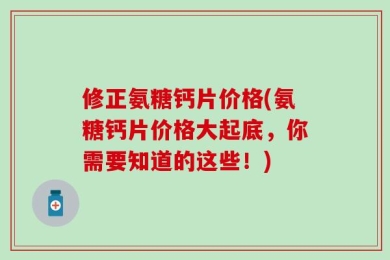 修正氨糖钙片价格(氨糖钙片价格大起底，你需要知道的这些！)