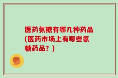医药氨糖有哪几种药品(医药市场上有哪些氨糖药品？)