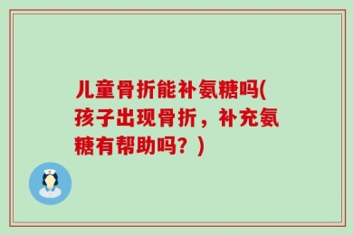 儿童骨折能补氨糖吗(孩子出现骨折，补充氨糖有帮助吗？)