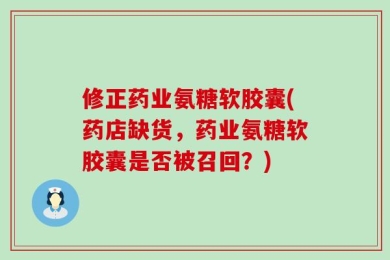 修正药业氨糖软胶囊(药店缺货，药业氨糖软胶囊是否被召回？)