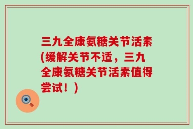 三九全康氨糖关节活素(缓解关节不适，三九全康氨糖关节活素值得尝试！)