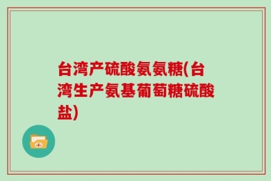 台湾产硫酸氨氨糖(台湾生产氨基葡萄糖硫酸盐)