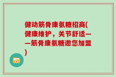 健动筋骨康氨糖招商(健康维护，关节舒适——筋骨康氨糖邀您加盟)