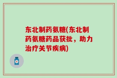 东北制药氨糖(东北制药氨糖药品获批，助力治疗关节疾病)