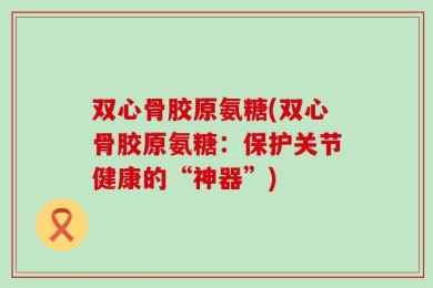双心骨胶原氨糖(双心骨胶原氨糖：保护关节健康的“神器”)
