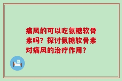 痛风的可以吃氨糖软骨素吗？探讨氨糖软骨素对痛风的治疗作用？