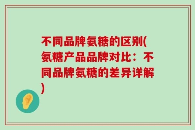 不同品牌氨糖的区别(氨糖产品品牌对比：不同品牌氨糖的差异详解)