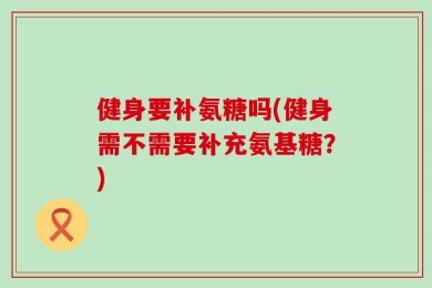 健身要补氨糖吗(健身需不需要补充氨基糖？)
