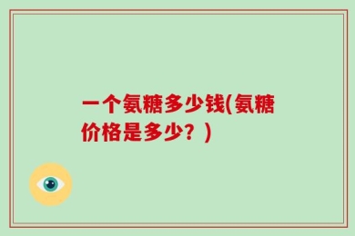 一个氨糖多少钱(氨糖价格是多少？)
