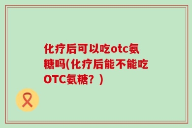 化疗后可以吃otc氨糖吗(化疗后能不能吃OTC氨糖？)