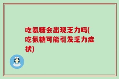 吃氨糖会出现乏力吗(吃氨糖可能引发乏力症状)