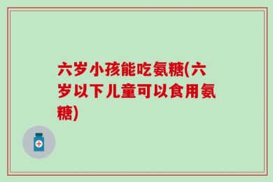 六岁小孩能吃氨糖(六岁以下儿童可以食用氨糖)