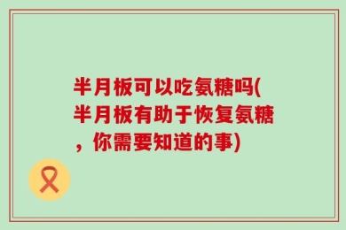 半月板可以吃氨糖吗(半月板有助于恢复氨糖，你需要知道的事)