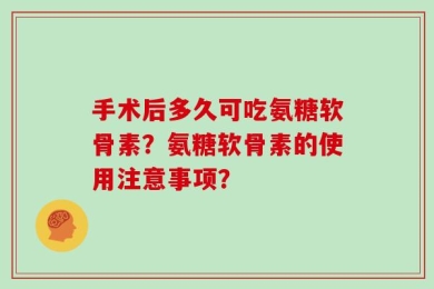 手术后多久可吃氨糖软骨素？氨糖软骨素的使用注意事项？