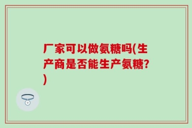 厂家可以做氨糖吗(生产商是否能生产氨糖？)