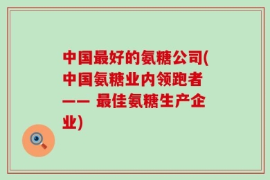 中国最好的氨糖公司(中国氨糖业内领跑者 —— 最佳氨糖生产企业)