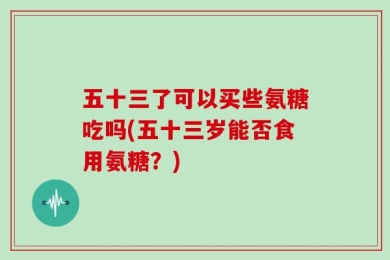 五十三了可以买些氨糖吃吗(五十三岁能否食用氨糖？)