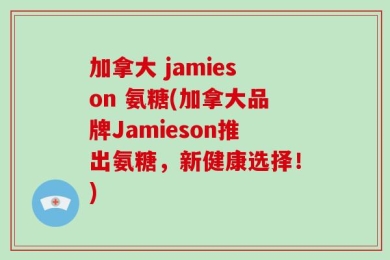 加拿大 jamieson 氨糖(加拿大品牌Jamieson推出氨糖，新健康选择！)