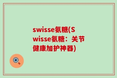 swisse氨糖(Swisse氨糖：关节健康加护神器)