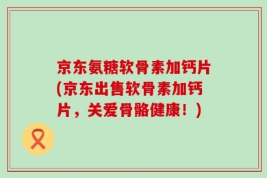 京东氨糖软骨素加钙片(京东出售软骨素加钙片，关爱骨骼健康！)