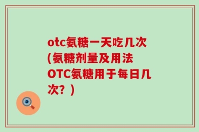 otc氨糖一天吃几次(氨糖剂量及用法  OTC氨糖用于每日几次？)