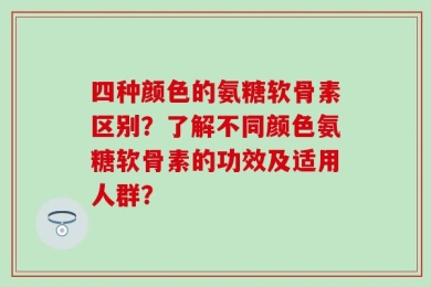 四种颜色的氨糖软骨素区别？了解不同颜色氨糖软骨素的功效及适用人群？
