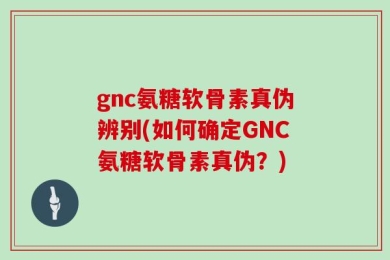 gnc氨糖软骨素真伪辨别(如何确定GNC氨糖软骨素真伪？)
