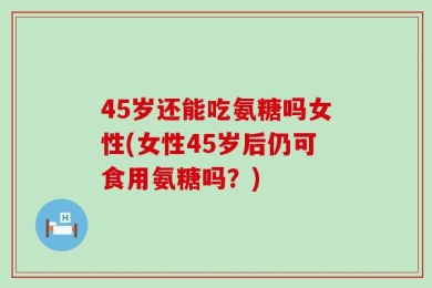 45岁还能吃氨糖吗女性(女性45岁后仍可食用氨糖吗？)