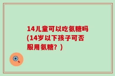14儿童可以吃氨糖吗(14岁以下孩子可否服用氨糖？)