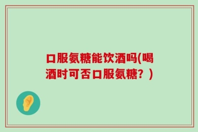口服氨糖能饮酒吗(喝酒时可否口服氨糖？)