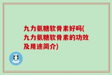 九力氨糖软骨素好吗(九力氨糖软骨素的功效及用途简介)